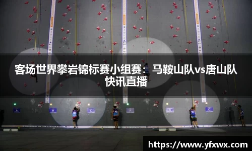 客场世界攀岩锦标赛小组赛：马鞍山队vs唐山队快讯直播
